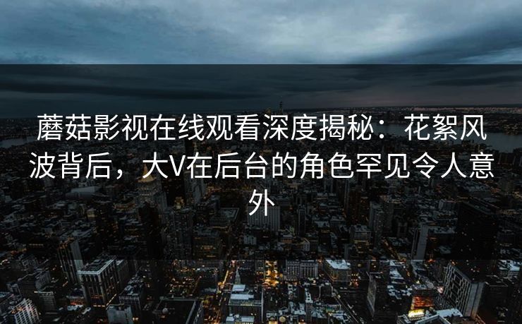 蘑菇影视在线观看深度揭秘：花絮风波背后，大V在后台的角色罕见令人意外