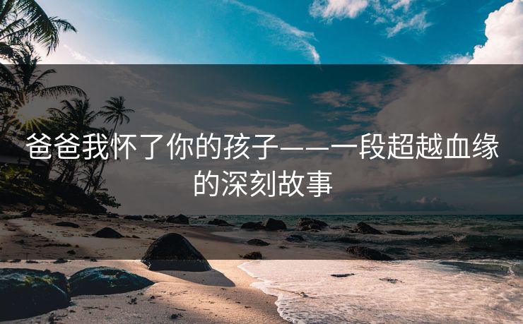 爸爸我怀了你的孩子——一段超越血缘的深刻故事