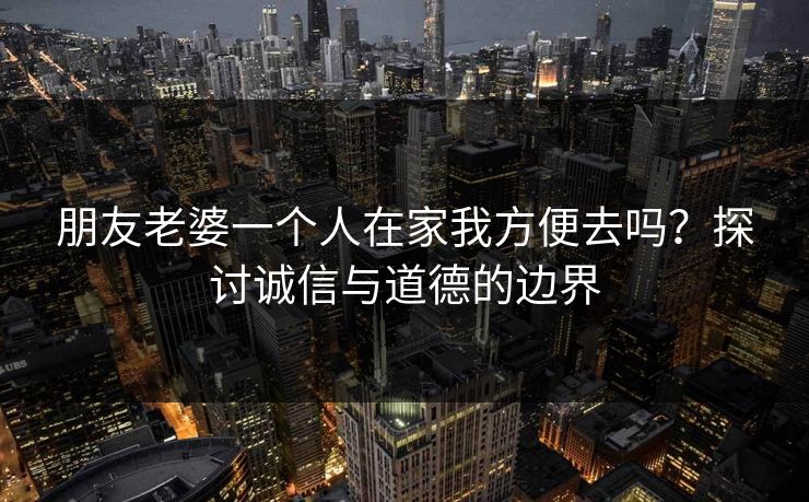 朋友老婆一个人在家我方便去吗？探讨诚信与道德的边界