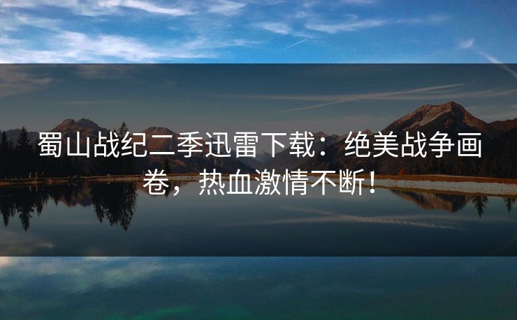 蜀山战纪二季迅雷下载：绝美战争画卷，热血激情不断！