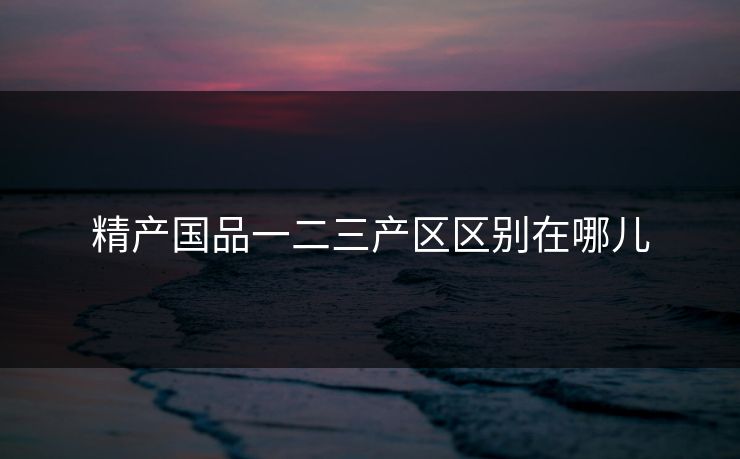 精产国品一二三产区区别在哪儿