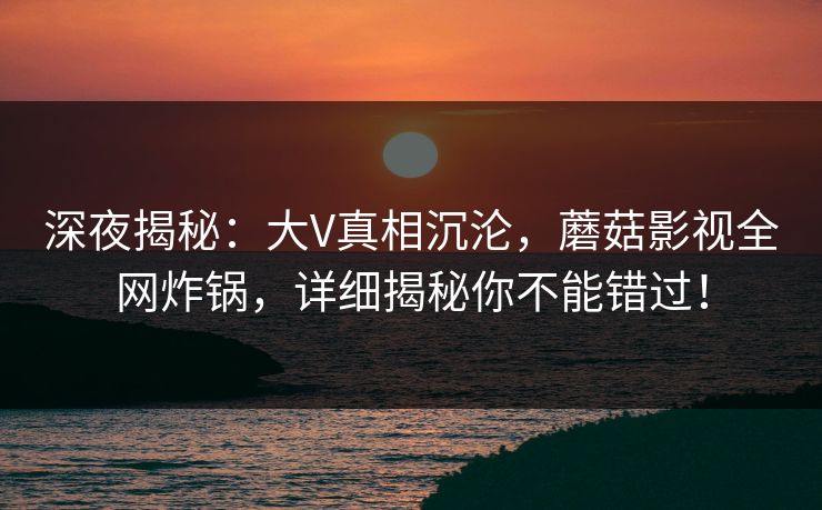 深夜揭秘：大V真相沉沦，蘑菇影视全网炸锅，详细揭秘你不能错过！