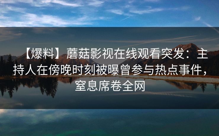 【爆料】蘑菇影视在线观看突发：主持人在傍晚时刻被曝曾参与热点事件，窒息席卷全网