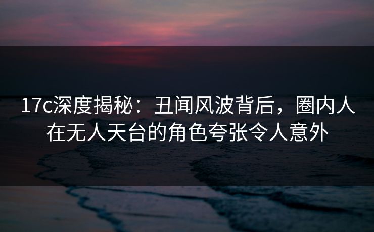 17c深度揭秘：丑闻风波背后，圈内人在无人天台的角色夸张令人意外