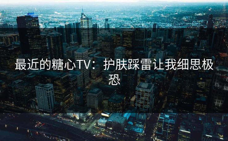 最近的糖心TV:护肤踩雷让我细思极恐 最近的糖心TV:护肤踩雷让我细思极恐