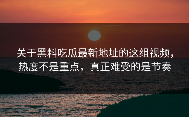 关于黑料吃瓜最新地址的这组视频，热度不是重点，真正难受的是节奏