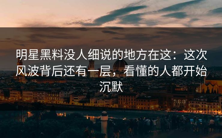 明星黑料没人细说的地方在这：这次风波背后还有一层，看懂的人都开始沉默