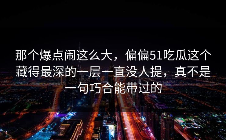 那个爆点闹这么大，偏偏51吃瓜这个藏得最深的一层一直没人提，真不是一句巧合能带过的