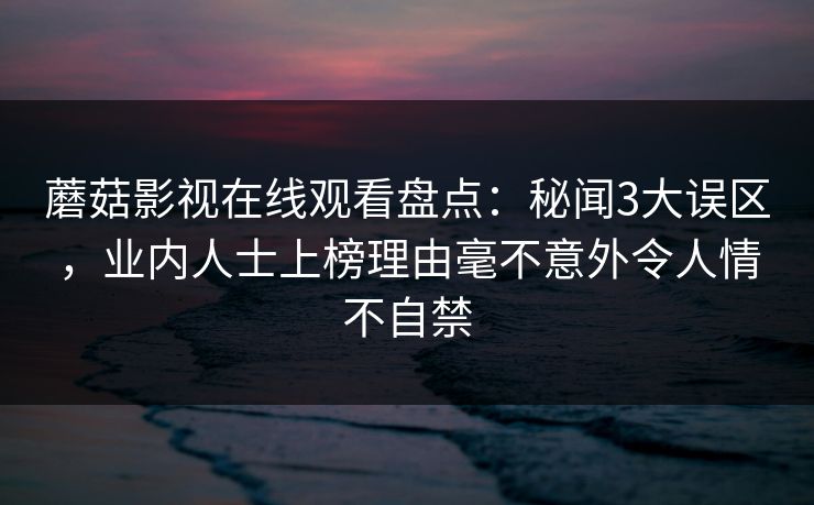 蘑菇影视在线观看盘点:秘闻3大误区,业内人士上榜理由毫不意外令人情不自禁 蘑菇影视在线观看盘点:秘闻3大误区,业内人士上榜理由毫不意外令人情不自禁