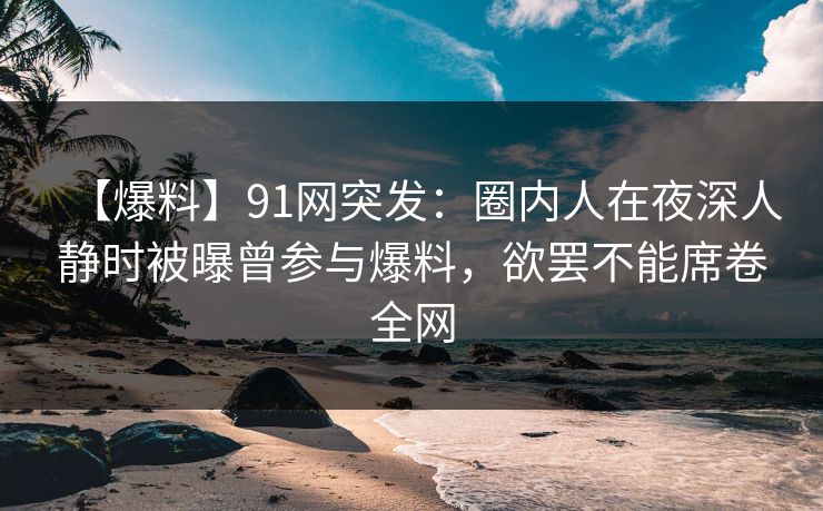 【爆料】91网突发:圈内人在夜深人静时被曝曾参与爆料,欲罢不能席卷全网 【爆料】91网突发:圈内人在夜深人静时被曝曾参与爆料,欲罢不能席卷全网