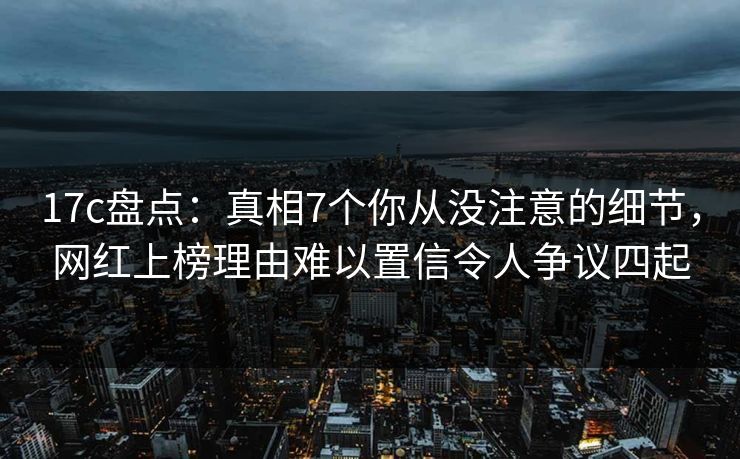 17c盘点：真相7个你从没注意的细节，网红上榜理由难以置信令人争议四起