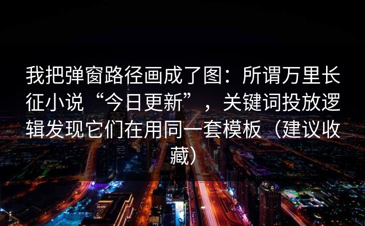 我把弹窗路径画成了图：所谓万里长征小说“今日更新”，关键词投放逻辑发现它们在用同一套模板（建议收藏）