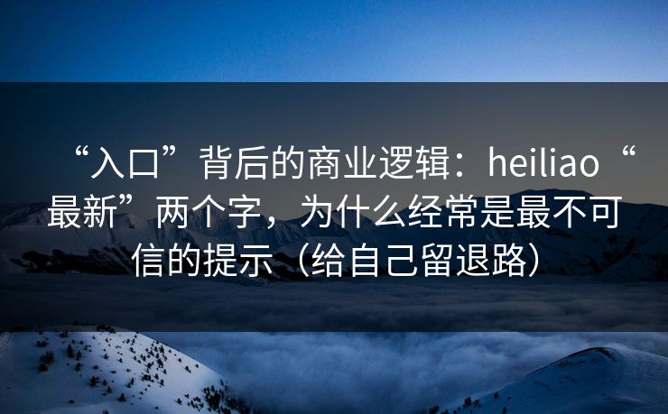 “入口”背后的商业逻辑：heiliao“最新”两个字，为什么经常是最不可信的提示（给自己留退路）