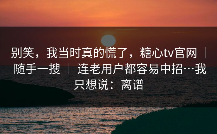 别笑，我当时真的慌了，糖心tv官网 ｜ 随手一搜 ｜ 连老用户都容易中招…我只想说：离谱