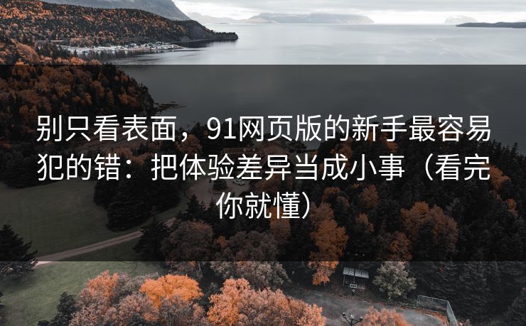 别只看表面，91网页版的新手最容易犯的错：把体验差异当成小事（看完你就懂）