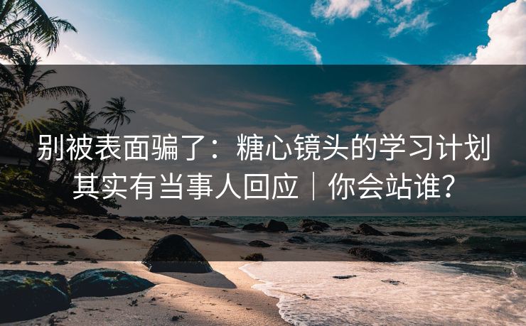 别被表面骗了:糖心镜头的学习计划其实有当事人回应|你会站谁? 别被表面骗了:糖心镜头的学习计划其实有当事人回应|你会站谁?
